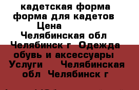 кадетская форма, форма для кадетов › Цена ­ 8 000 - Челябинская обл., Челябинск г. Одежда, обувь и аксессуары » Услуги   . Челябинская обл.,Челябинск г.